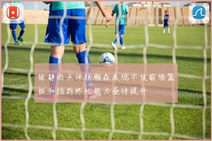 徐静雨点评杨瀚森表现不佳前场篮板和挡拆终结能力亟待提升