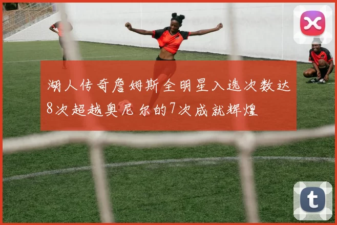 湖人传奇詹姆斯全明星入选次数达8次超越奥尼尔的7次成就辉煌