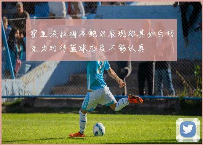 霍里谈拉梅洛鲍尔表现称其如白巧克力对待篮球态度不够认真