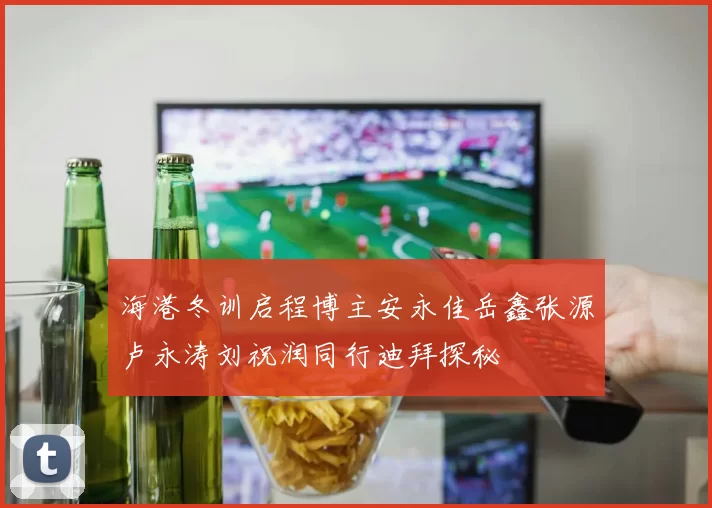 海港冬训启程博主安永佳岳鑫张源卢永涛刘祝润同行迪拜探秘