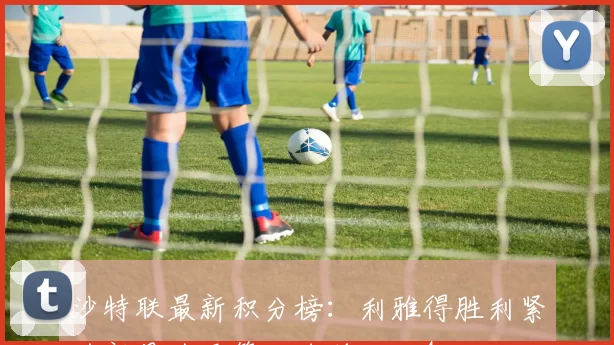 沙特联最新积分榜：利雅得胜利紧追新月升至第二名差距仅4分