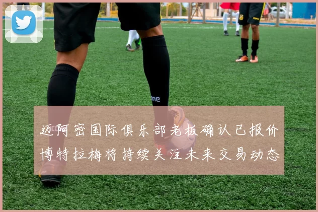 迈阿密国际俱乐部老板确认已报价博特拉梅将持续关注未来交易动态